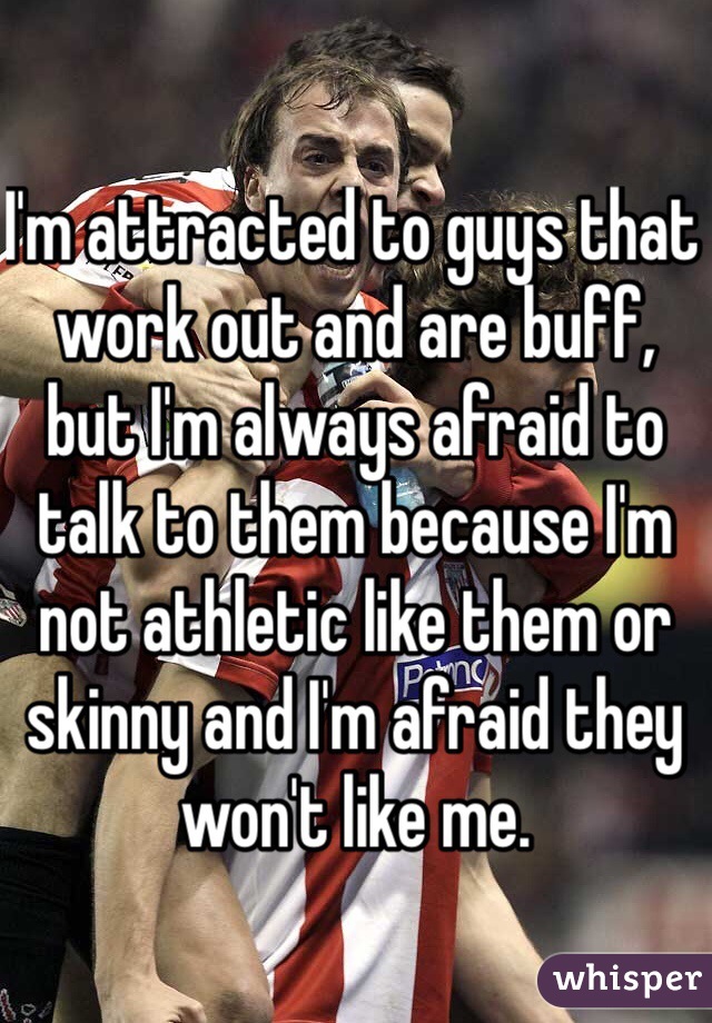 I'm attracted to guys that work out and are buff, but I'm always afraid to talk to them because I'm not athletic like them or skinny and I'm afraid they won't like me.