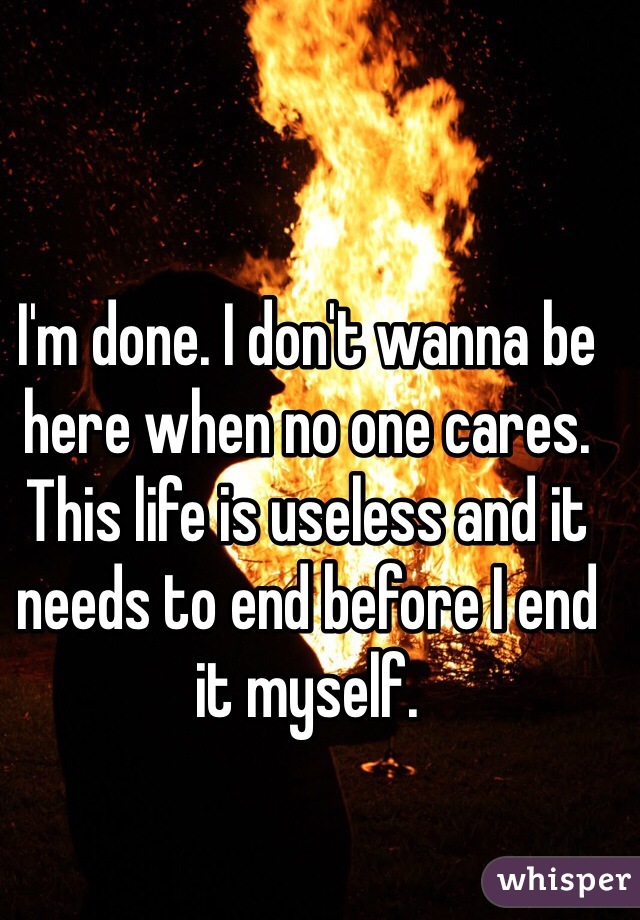 I'm done. I don't wanna be here when no one cares. This life is useless and it needs to end before I end it myself.