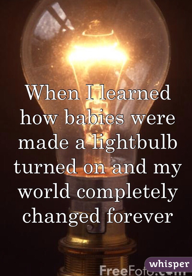 When I learned how babies were made a lightbulb turned on and my world completely changed forever