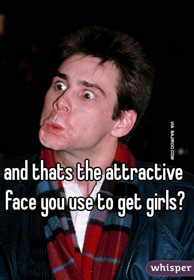 and thats the attractive face you use to get girls?