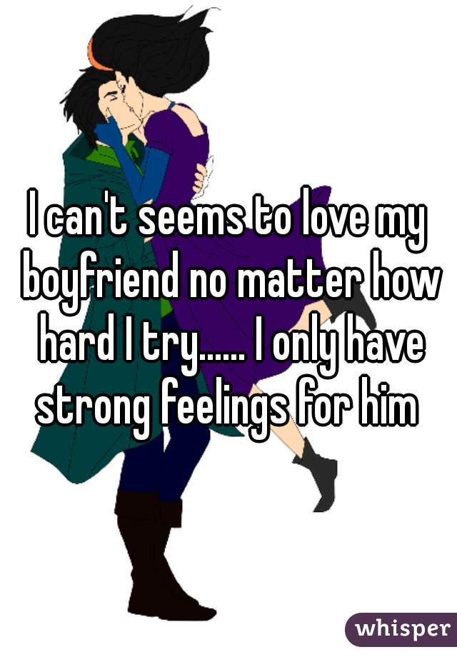 I can't seems to love my boyfriend no matter how hard I try...... I only have strong feelings for him 