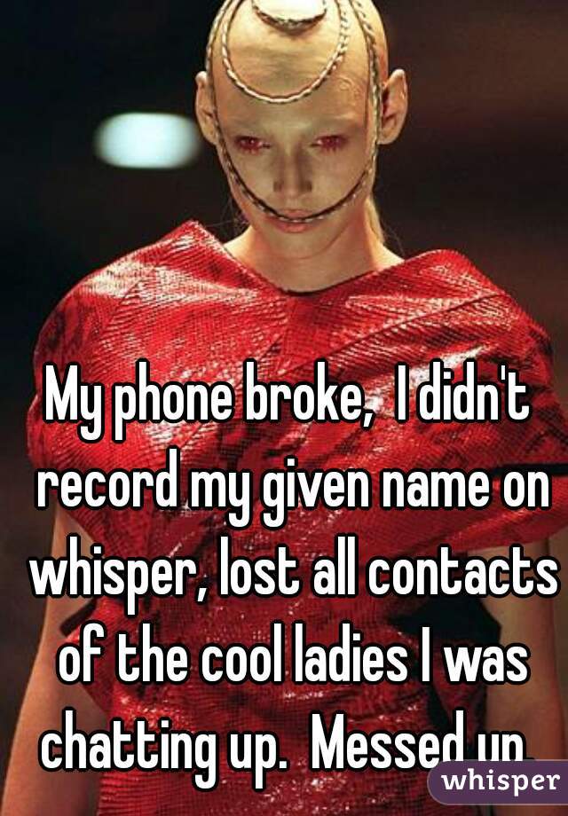 My phone broke,  I didn't record my given name on whisper, lost all contacts of the cool ladies I was chatting up.  Messed up. 