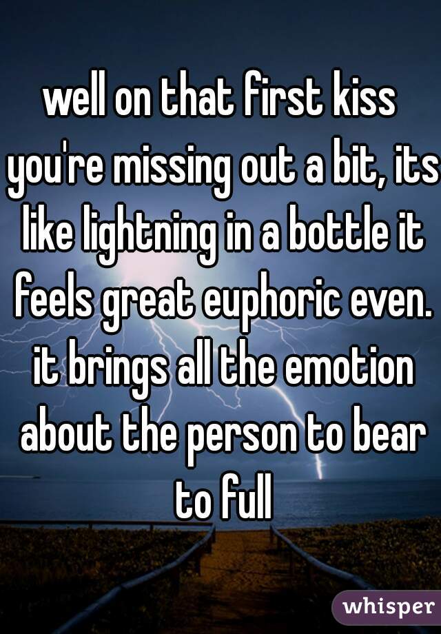 well on that first kiss you're missing out a bit, its like lightning in a bottle it feels great euphoric even. it brings all the emotion about the person to bear to full