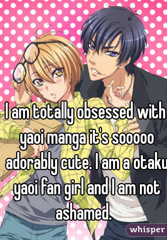 I am totally obsessed with yaoi manga it's sooooo adorably cute. I am a otaku yaoi fan girl and I am not ashamed.  