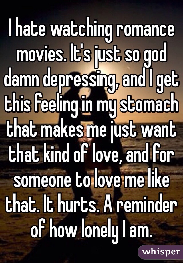 I hate watching romance movies. It's just so god damn depressing, and I get this feeling in my stomach that makes me just want that kind of love, and for someone to love me like that. It hurts. A reminder of how lonely I am.