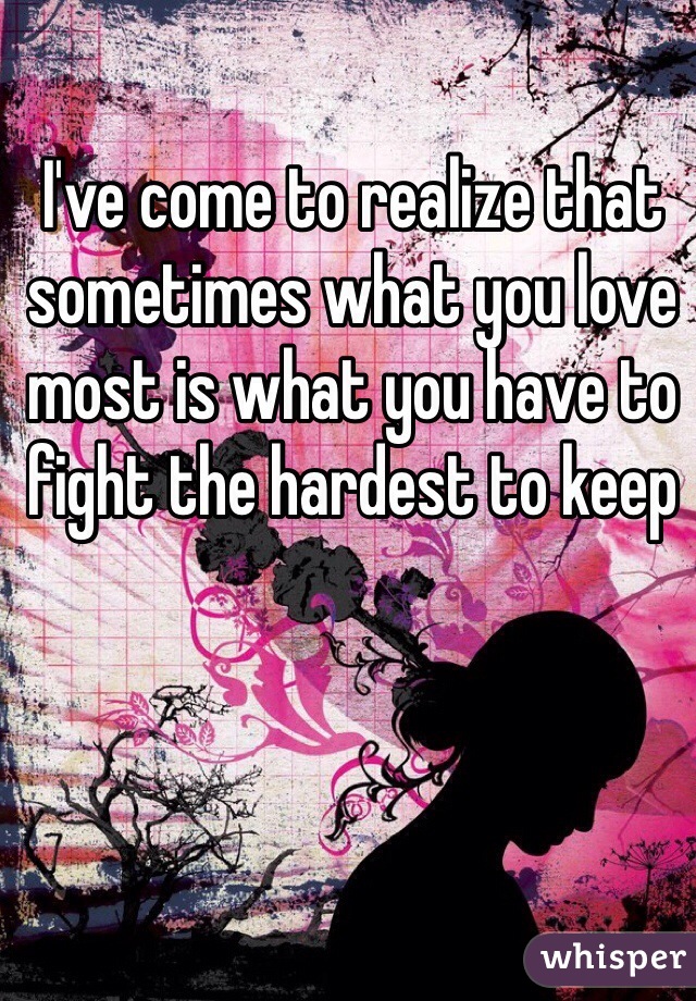 I've come to realize that sometimes what you love most is what you have to fight the hardest to keep