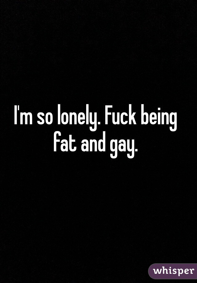 I'm so lonely. Fuck being fat and gay. 