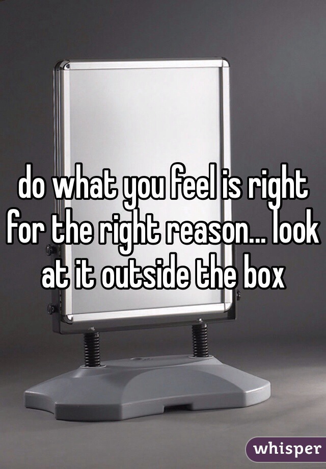 do what you feel is right for the right reason... look at it outside the box