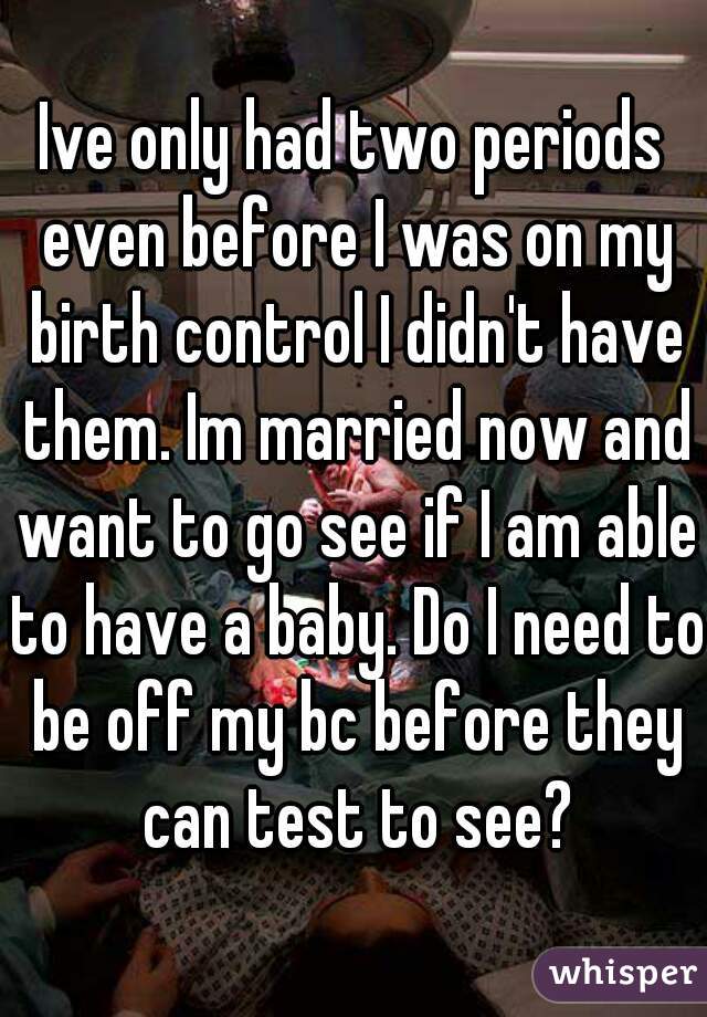 Ive only had two periods even before I was on my birth control I didn't have them. Im married now and want to go see if I am able to have a baby. Do I need to be off my bc before they can test to see?