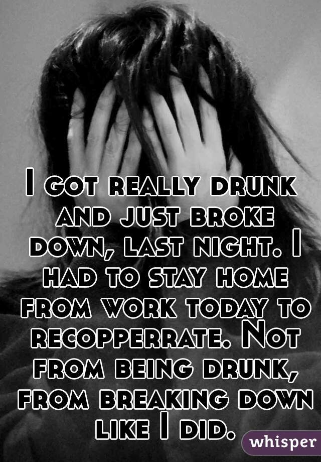 I got really drunk and just broke down, last night. I had to stay home from work today to recopperrate. Not from being drunk, from breaking down like I did.