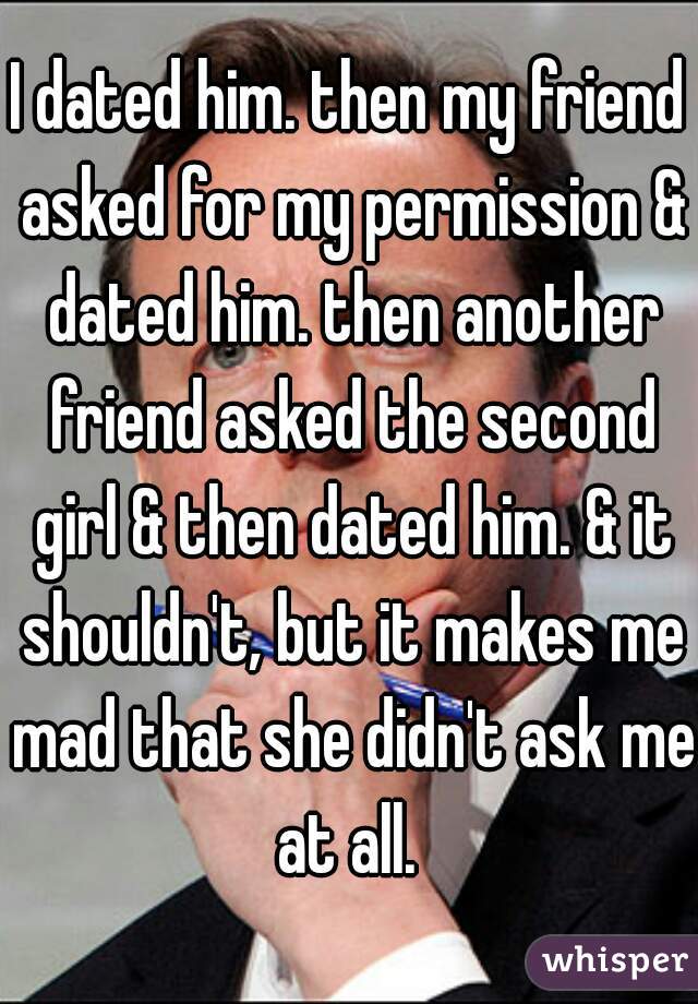 I dated him. then my friend asked for my permission & dated him. then another friend asked the second girl & then dated him. & it shouldn't, but it makes me mad that she didn't ask me at all. 