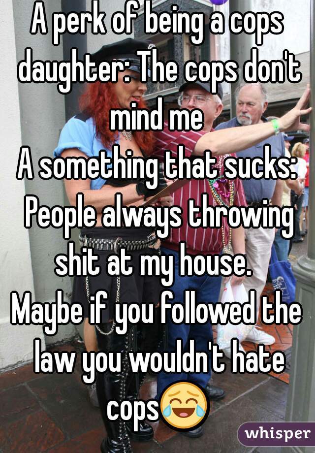 A perk of being a cops daughter: The cops don't mind me 
A something that sucks: People always throwing shit at my house.  
Maybe if you followed the law you wouldn't hate cops😂  