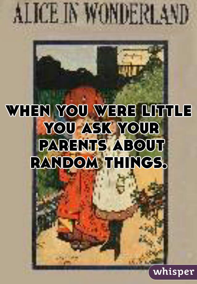 when you were little you ask your parents about random things. 