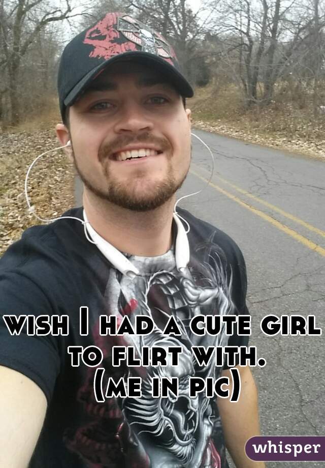 wish I had a cute girl to flirt with. 
 (me in pic)