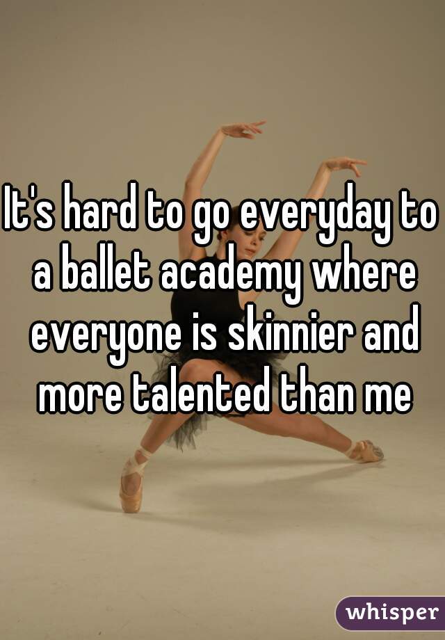 It's hard to go everyday to a ballet academy where everyone is skinnier and more talented than me