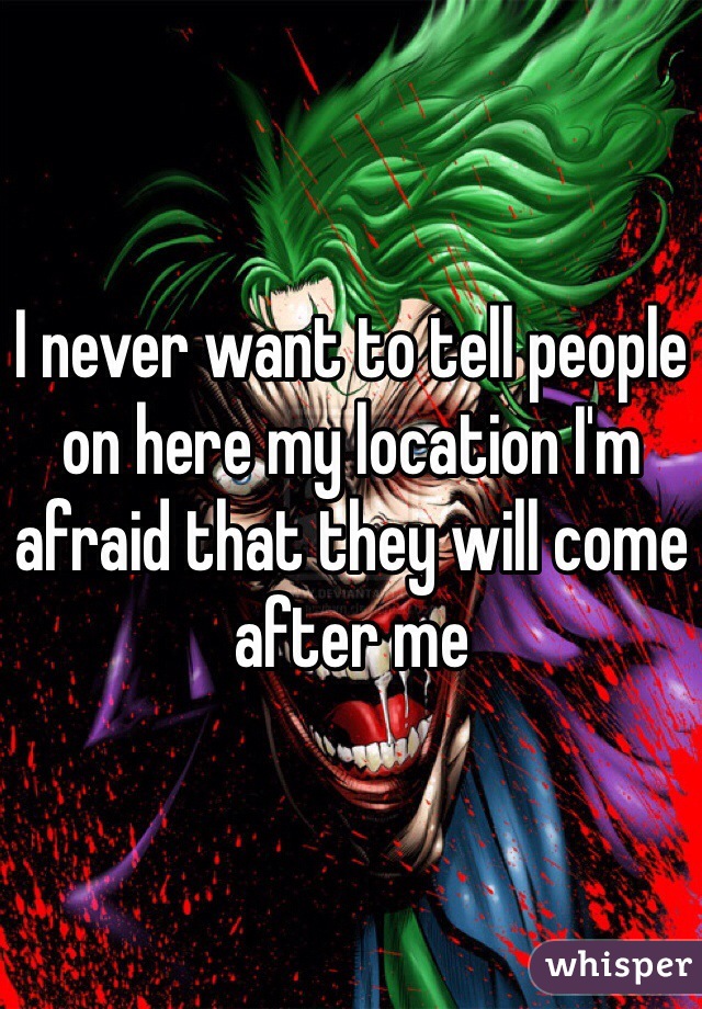 I never want to tell people on here my location I'm afraid that they will come after me