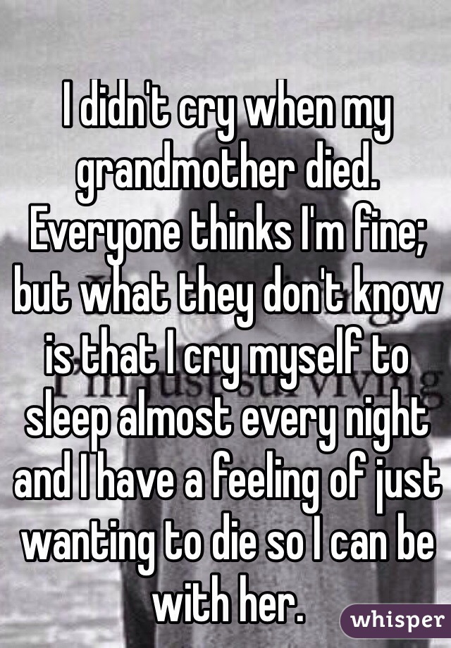 I didn't cry when my grandmother died. Everyone thinks I'm fine; but what they don't know is that I cry myself to sleep almost every night and I have a feeling of just wanting to die so I can be with her. 
