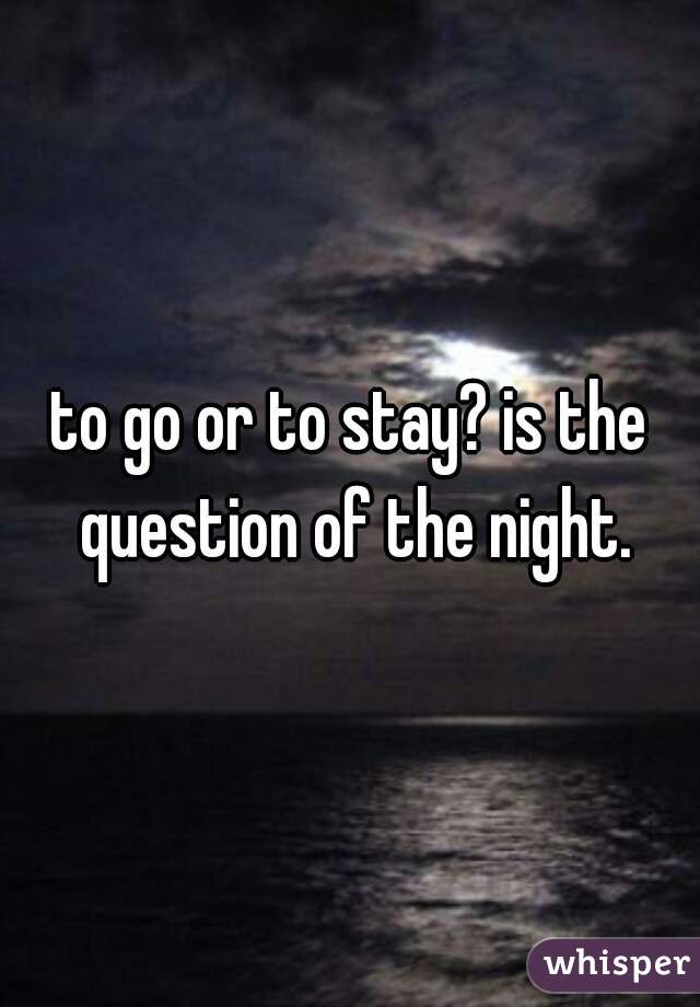 to go or to stay? is the question of the night.