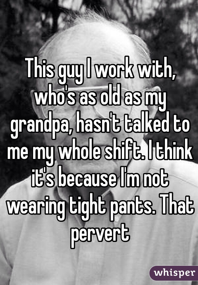 This guy I work with, who's as old as my grandpa, hasn't talked to me my whole shift. I think it's because I'm not wearing tight pants. That pervert 