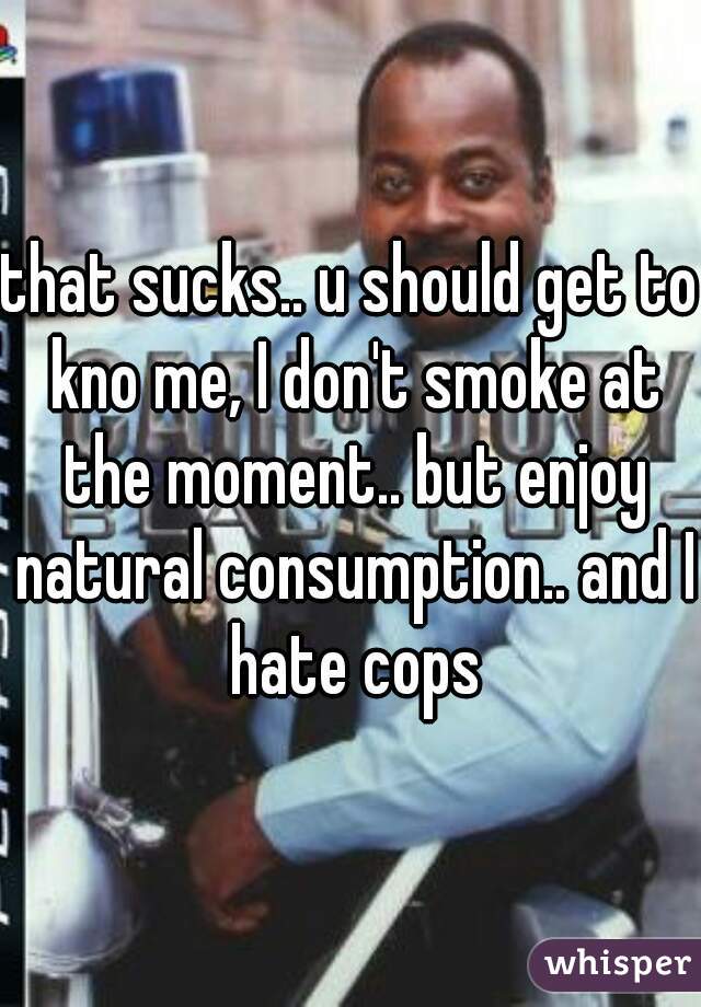 that sucks.. u should get to kno me, I don't smoke at the moment.. but enjoy natural consumption.. and I hate cops