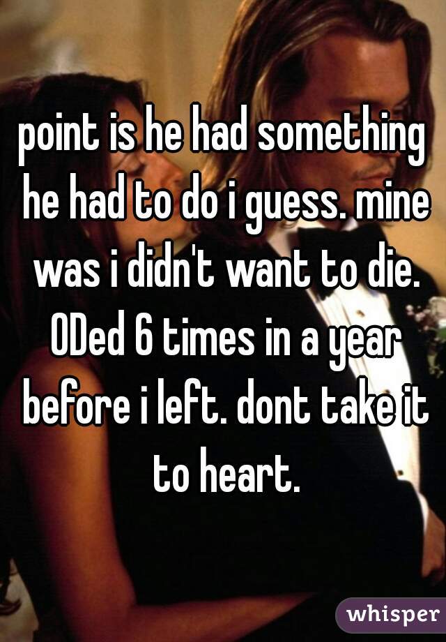 point is he had something he had to do i guess. mine was i didn't want to die. ODed 6 times in a year before i left. dont take it to heart.