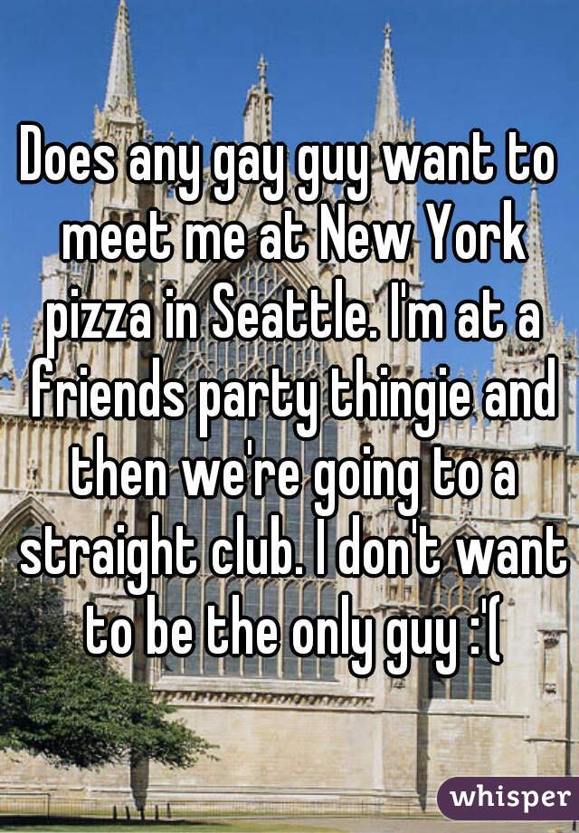 Does any gay guy want to meet me at New York pizza in Seattle. I'm at a friends party thingie and then we're going to a straight club. I don't want to be the only guy :'(