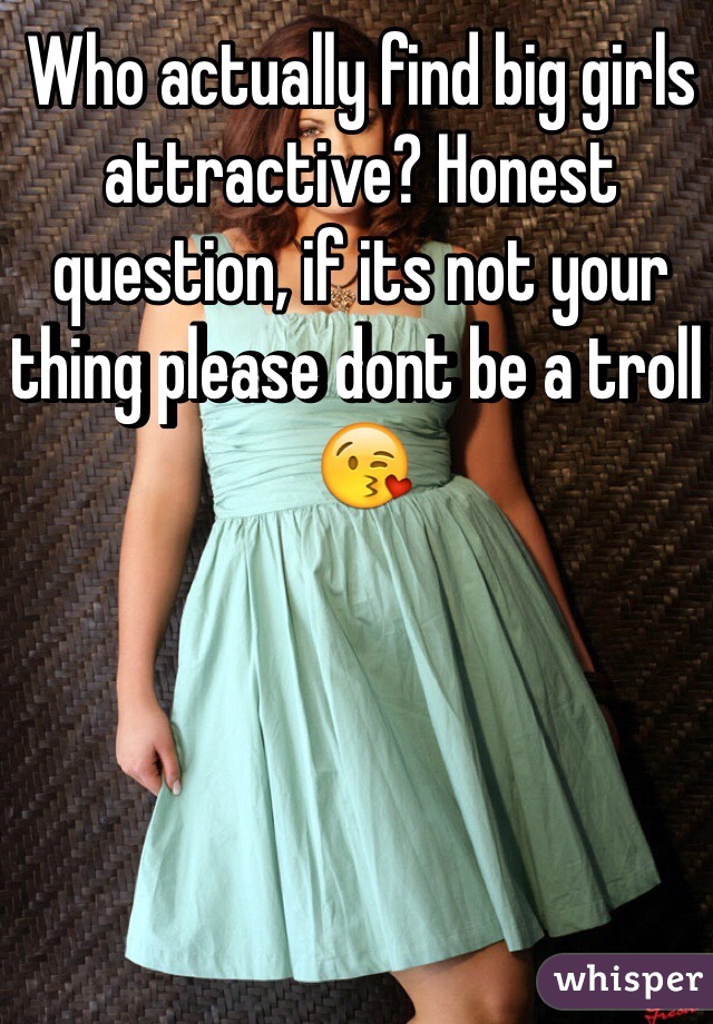 Who actually find big girls attractive? Honest question, if its not your thing please dont be a troll 
😘