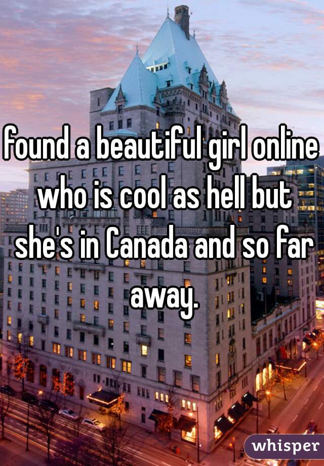 found a beautiful girl online who is cool as hell but she's in Canada and so far away.