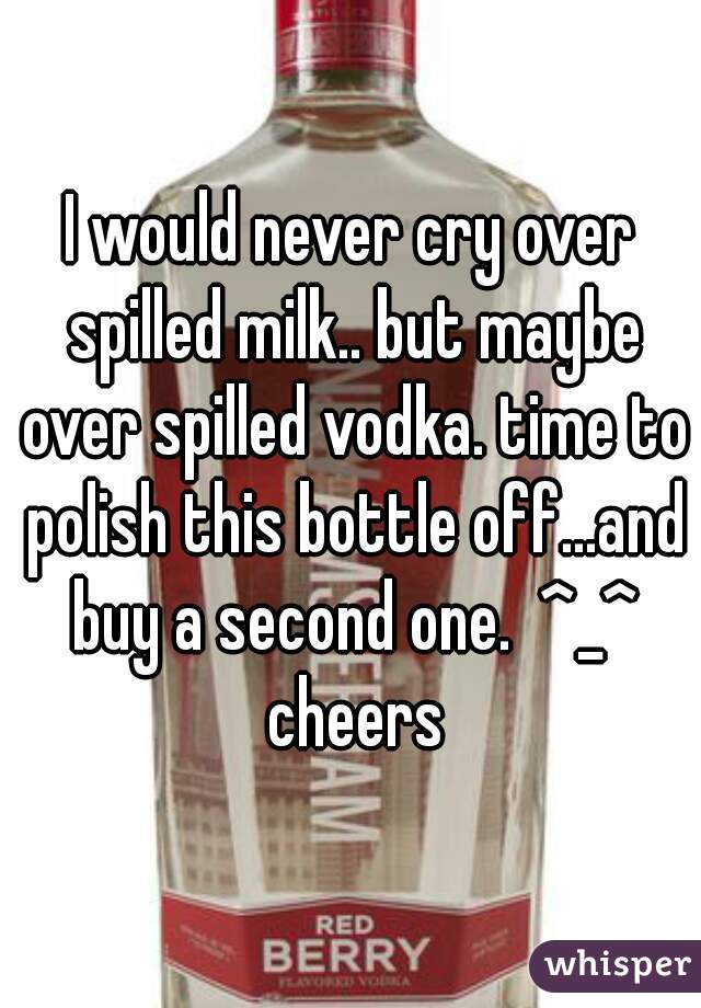 I would never cry over spilled milk.. but maybe over spilled vodka. time to polish this bottle off...and buy a second one.  ^_^ cheers