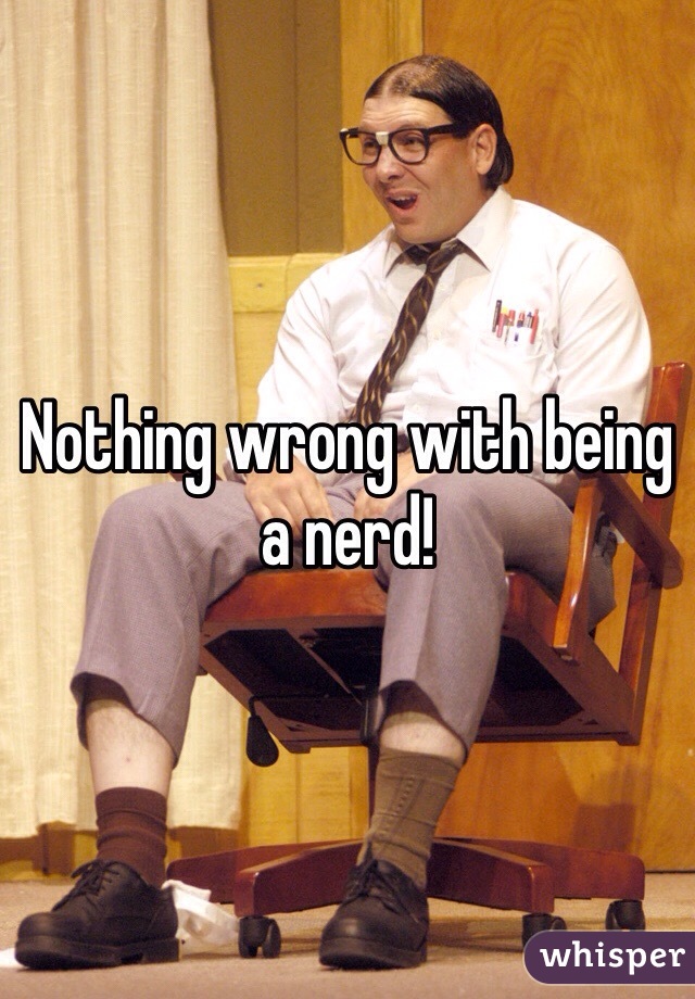 Nothing wrong with being a nerd!