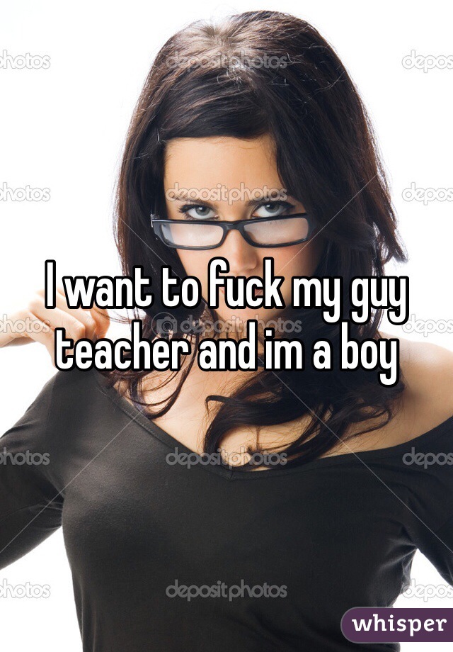 I want to fuck my guy teacher and im a boy 