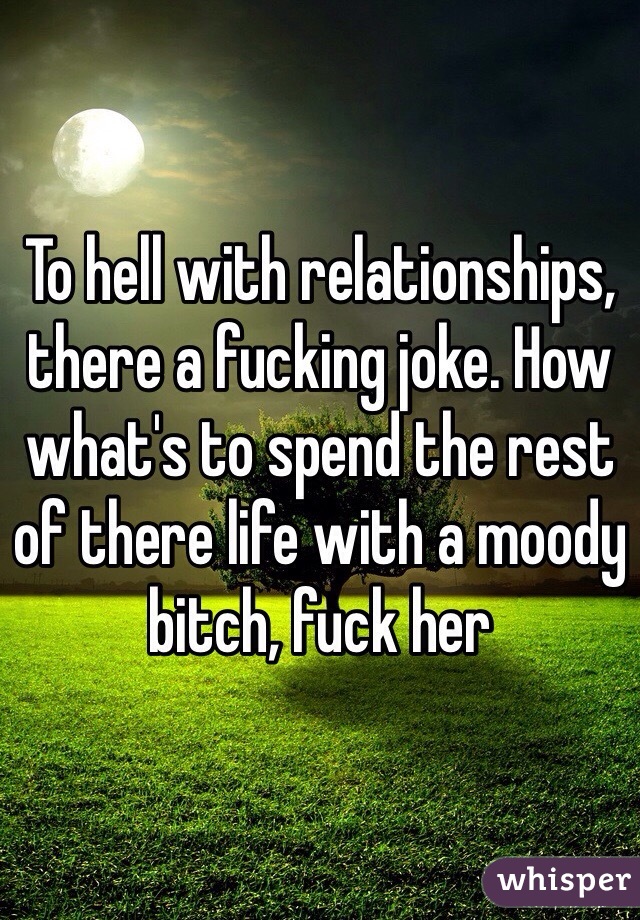 To hell with relationships, there a fucking joke. How what's to spend the rest of there life with a moody bitch, fuck her 