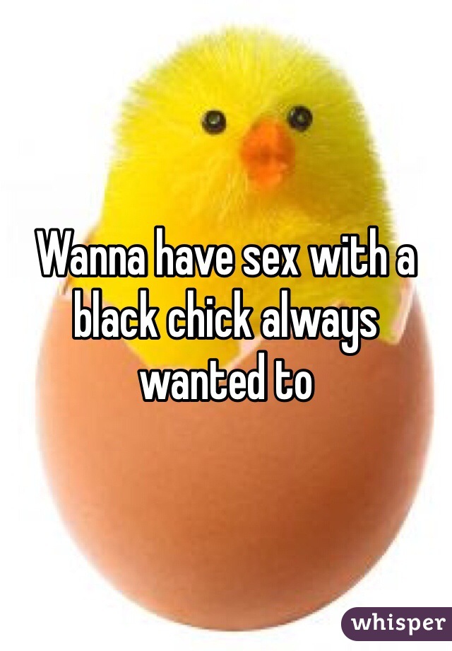 Wanna have sex with a black chick always wanted to 