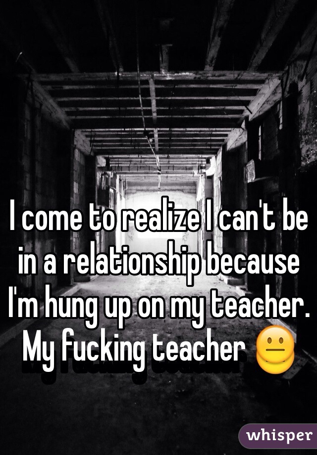 I come to realize I can't be in a relationship because I'm hung up on my teacher. My fucking teacher 😐