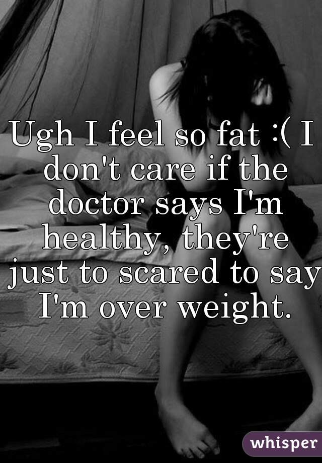 Ugh I feel so fat :( I don't care if the doctor says I'm healthy, they're just to scared to say I'm over weight.