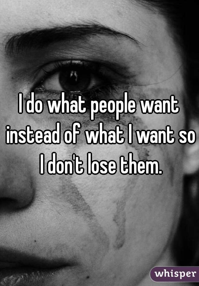 I do what people want instead of what I want so I don't lose them.