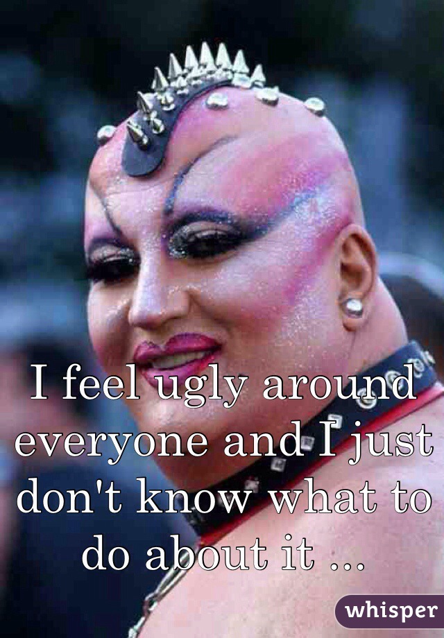 I feel ugly around everyone and I just don't know what to do about it ...