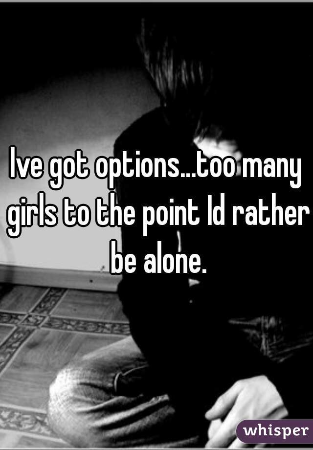 Ive got options...too many girls to the point Id rather be alone.
