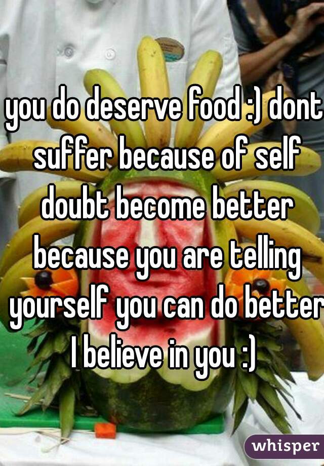 you do deserve food :) dont suffer because of self doubt become better because you are telling yourself you can do better I believe in you :) 