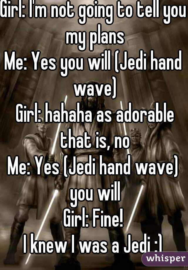 Girl: I'm not going to tell you my plans
Me: Yes you will (Jedi hand wave)
 Girl: hahaha as adorable that is, no
Me: Yes (Jedi hand wave) you will
Girl: Fine!
I knew I was a Jedi :)