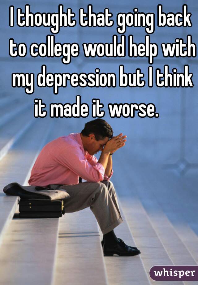 I thought that going back to college would help with my depression but I think it made it worse.   