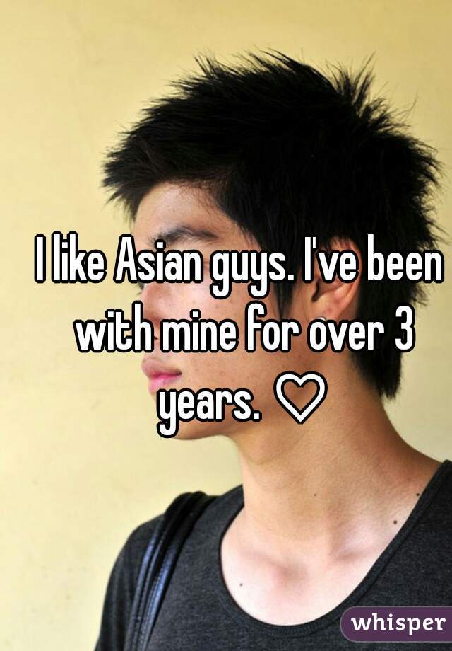 I like Asian guys. I've been with mine for over 3 years. ♡