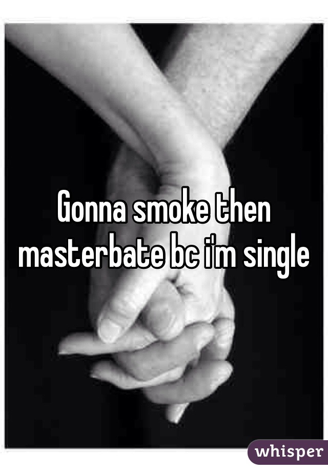 Gonna smoke then masterbate bc i'm single 