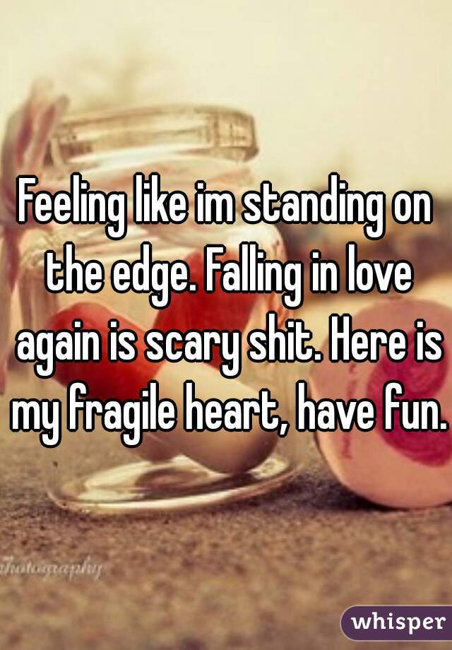 Feeling like im standing on the edge. Falling in love again is scary shit. Here is my fragile heart, have fun. 