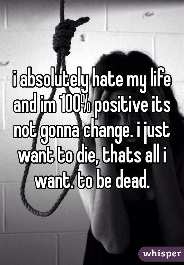 i absolutely hate my life and im 100% positive its not gonna change. i just want to die, thats all i want. to be dead. 