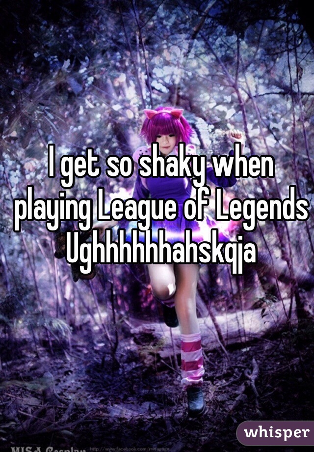 I get so shaky when playing League of Legends
Ughhhhhhahskqja