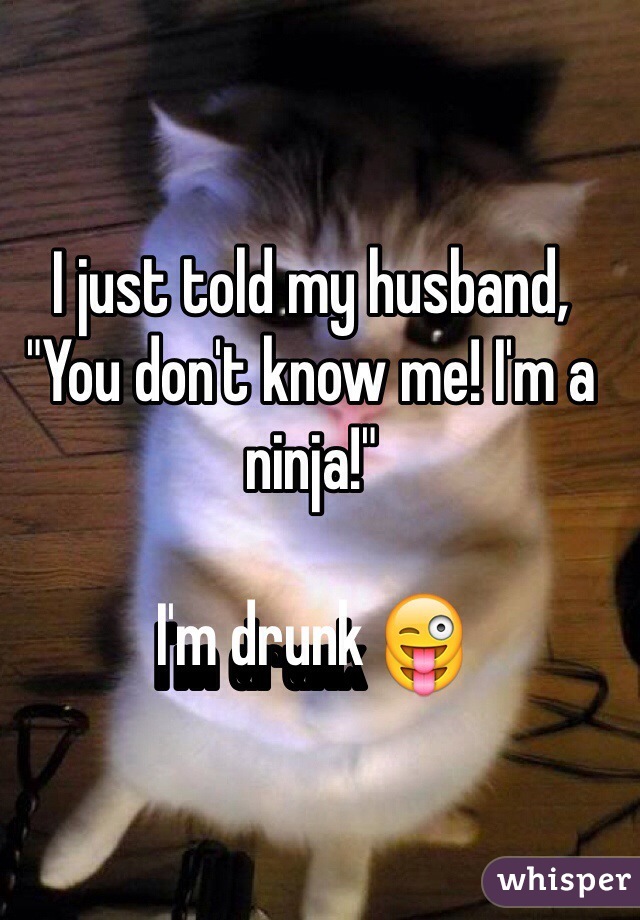 I just told my husband, "You don't know me! I'm a ninja!"

I'm drunk 😜