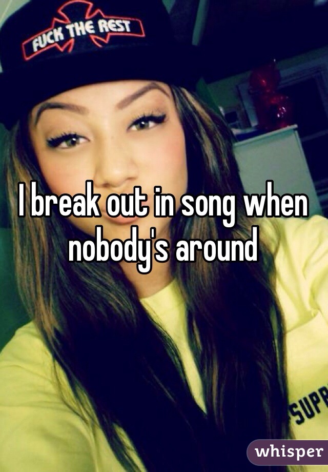 I break out in song when nobody's around 