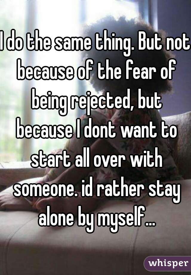 I do the same thing. But not because of the fear of being rejected, but because I dont want to start all over with someone. id rather stay alone by myself...