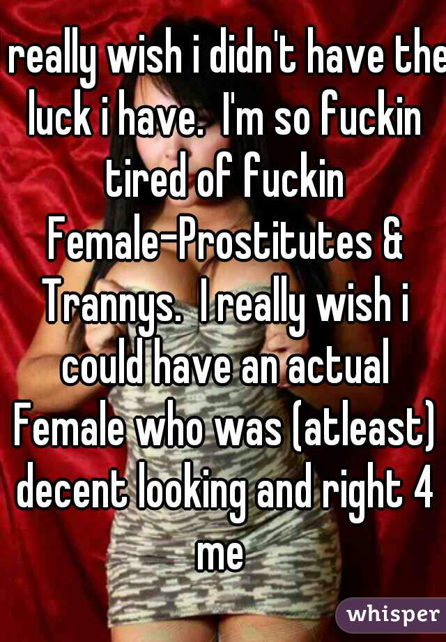 I really wish i didn't have the luck i have.  I'm so fuckin tired of fuckin Female-Prostitutes & Trannys.  I really wish i could have an actual Female who was (atleast) decent looking and right 4 me 